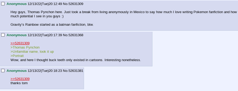 4chan screenshot.
                
                Anonymous (12/13/22, 20:12:49): Hey guys, Thomas Pynchon here. Just took a break from living anonymously in Mexico to say how much I love writing Pokemon fanfiction and how much potential I see in you guys :)
                
                Gravity's Rainbow started as a batman fanfiction, btw.
                
                Anonymous (12/13/22, 20:17:39):
                >Thomas Pynchon
                >Unfamiliar name, look it up
                >Portrait
                Wow, and here I thought buck teeth only existed in cartoons. Interesting nonetheless.
                
                Anonymous (12/13/22, 20:18:23):
                thanks tom